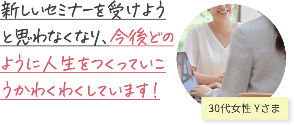 新しいセミナーを受けよう と思わなくなり、今後どの ように人生をつくっていこ うかわくわくしています！ 30代女性 Yさま