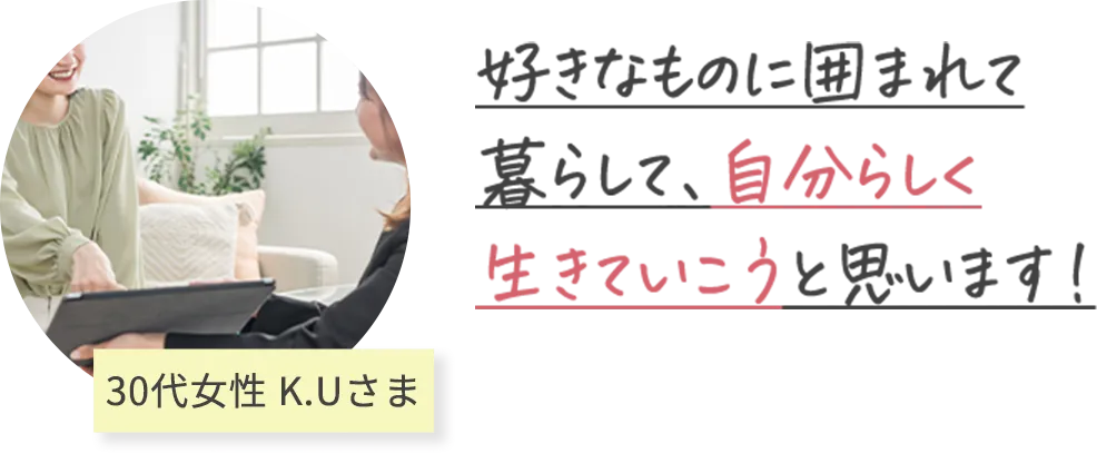 好きなものに囲まれて 暮らして、自分らしく 生きていこうと思います！ 30代女性 K.Uさま